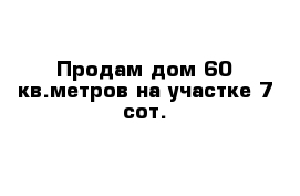 Продам дом 60 кв.метров на участке 7 сот.